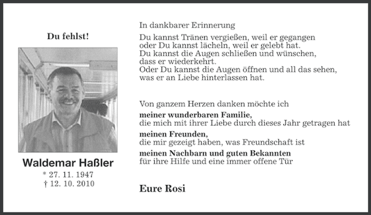 <p>In dankbarer Erinnerung</p>
<p>Du fehlst!</p>
<p>Waldemar Haßler<br />* 27. 11. 1947<br />† 12. 10. 2010</p>
<p>Du kannst Tränen vergießen, weil er gegangen<br />oder Du kannst lächeln, weil er gelebt hat.<br />Du kannst die Augen schließen und wünschen,<br />dass er wiederkehrt.<br />Oder Du kannst die Augen öffnen und all das sehen,<br />was er an Liebe hinterlassen hat.<br />Von ganzem Herzen danken möchte ich<br />meiner wunderbaren Familie,<br />die mich mit ihrer Liebe durch dieses Jahr getragen hat<br />meinen Freunden,<br />die mir gezeigt haben, was Freundschaft ist<br />meinen Nachbarn und guten Bekannten<br />für ihre Hilfe und eine immer offene Tür</p>
<p>Eure Rosi</p>