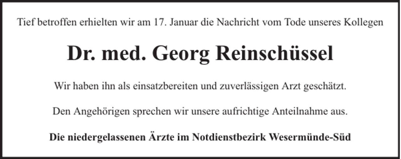 <p>Tief betroffen erhielten wir am 17. Januar die Nachricht vom Tode unseres Kollegen</p><p>Dr. med. Georg Reinschüssel<br />Wir haben ihn als einsatzbereiten und zuverlässigen Arzt geschätzt.<br />Den Angehörigen sprechen wir unsere aufrichtige Anteilnahme aus.<br />Die niedergelassenen Ärzte im Notdienstbezirk Wesermünde-Süd</p>