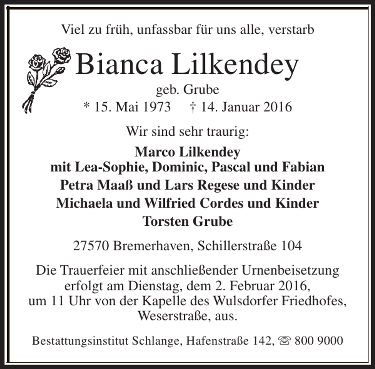 <p>Viel zu früh, unfassbar für uns alle, verstarb</p><p>Bianca Lilkendey<br />geb. Grube<br />* 15. Mai 1973 † 14. Januar 2016</p><p>Wir sind sehr traurig:<br />Marco Lilkendey<br />mit Lea-Sophie, Dominic, Pascal und Fabian<br />Petra Maaß und Lars Regese und Kinder<br />Michaela und Wilfried Cordes und Kinder<br />Torsten Grube<br />27570 Bremerhaven, Schillerstraße 104<br />Die Trauerfeier mit anschließender Urnenbeisetzung<br />erfolgt am Dienstag, dem 2. Februar 2016,<br />um 11 Uhr von der Kapelle des Wulsdorfer Friedhofes,<br />Weserstraße, aus.<br />Bestattungsinstitut Schlange, Hafenstraße 142, s 800 9000</p>