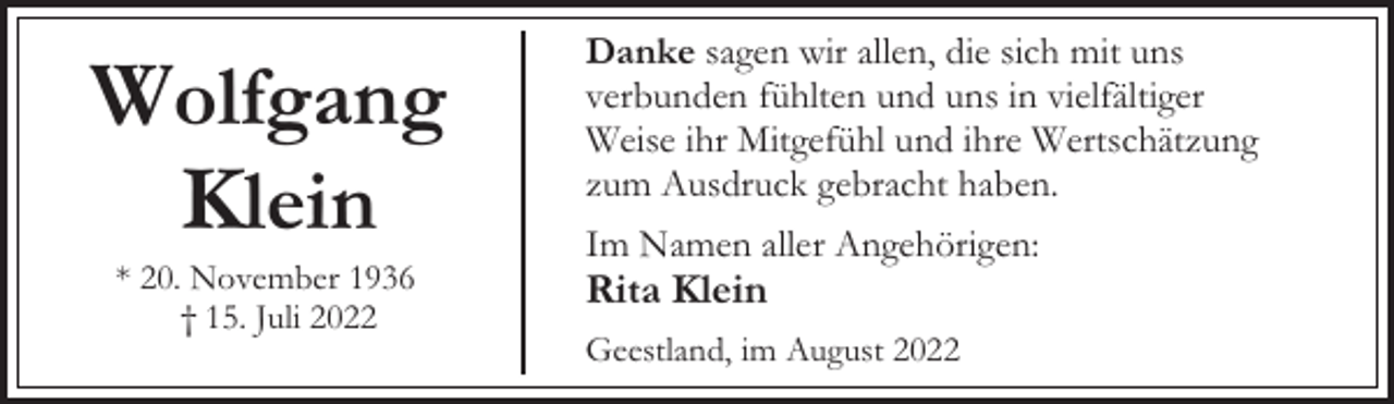 <p>Wolfgang<br />Klein<br />* 20. November 1936<br />† 15. Juli 2022</p><p>Danke sagen wir allen, die sich mit uns<br />verbunden fühlten und uns in vielfältiger<br />Weise ihr Mitgefühl und ihre Wertschätzung<br />zum Ausdruck gebracht haben.<br />Im Namen aller Angehörigen:</p><p>Rita Klein</p><p>Geestland, im August 2022</p>