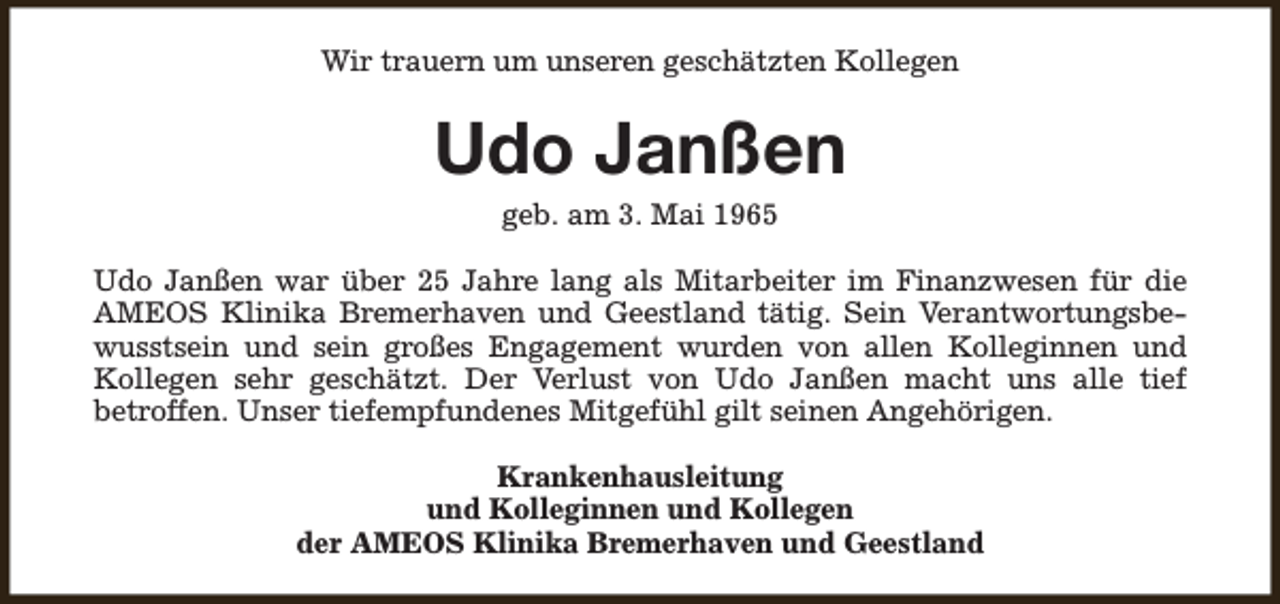 <p>Wir trauern um unseren geschätzten Kollegen</p><p>Udo Janßen<br />geb. am 3. Mai 1965</p><p>Udo Janßen war über 25 Jahre lang als Mitarbeiter im Finanzwesen für die<br />AMEOS Klinika Bremerhaven und Geestland tätig. Sein Verantwortungsbewusstsein und sein großes Engagement wurden von allen Kolleginnen und<br />Kollegen sehr geschätzt. Der Verlust von Udo Janßen macht uns alle tief<br />betroffen. Unser tiefempfundenes Mitgefühl gilt seinen Angehörigen.<br />Krankenhausleitung<br />und Kolleginnen und Kollegen<br />der AMEOS Klinika Bremerhaven und Geestland</p>