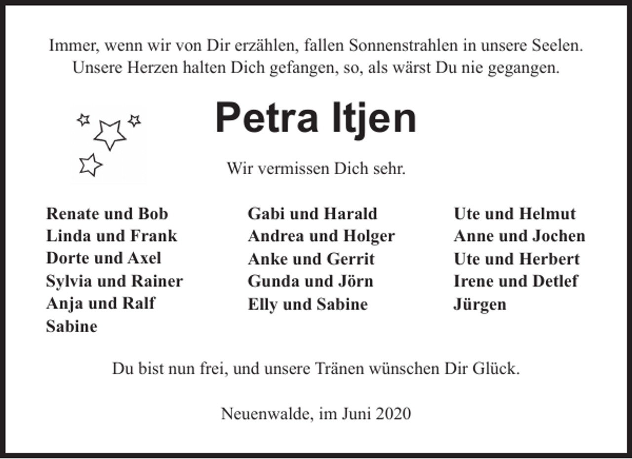 <p>Immer, wenn wir von Dir erzählen, fallen Sonnenstrahlen in unsere Seelen.<br />Unsere Herzen halten Dich gefangen, so, als wärst Du nie gegangen.</p><p>Petra Itjen<br />Wir vermissen Dich sehr.<br />Renate und Bob<br />Linda und Frank<br />Dorte und Axel<br />Sylvia und Rainer<br />Anja und Ralf<br />Sabine</p><p>Gabi und Harald<br />Andrea und Holger<br />Anke und Gerrit<br />Gunda und Jörn<br />Elly und Sabine</p><p>Ute und Helmut<br />Anne und Jochen<br />Ute und Herbert<br />Irene und Detlef<br />Jürgen</p><p>Du bist nun frei, und unsere Tränen wünschen Dir Glück.<br />Neuenwalde, im Juni 2020</p>