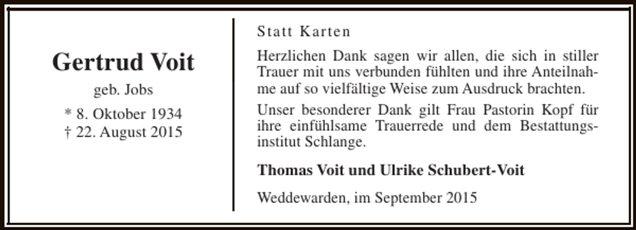 <p>Statt Karten</p><p>Gertrud Voit<br />geb. Jobs<br />* 8. Oktober 1934<br />† 22. August 2015</p><p>Herzlichen Dank sagen wir allen, die sich in stiller<br />Trauer mit uns verbunden fühlten und ihre Anteilnahme auf so vielfältige Weise zum Ausdruck brachten.<br />Unser besonderer Dank gilt Frau Pastorin Kopf für<br />ihre einfühlsame Trauerrede und dem Bestattungsinstitut Schlange.<br />Thomas Voit und Ulrike Schubert-Voit<br />Weddewarden, im September 2015</p>