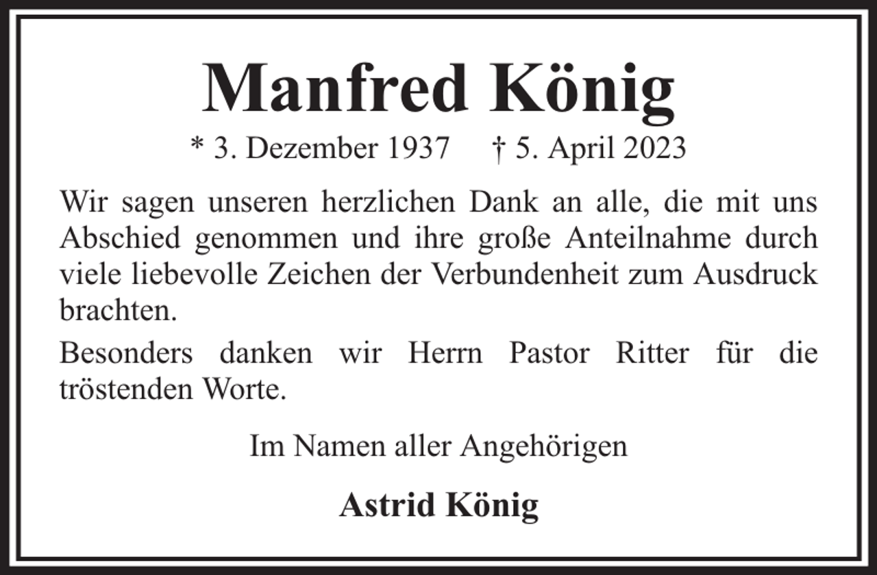 <p>Manfred König</p><p>* 3. Dezember 1937</p><p>† 5. April 2023</p><p>Wir sagen unseren herzlichen Dank an alle, die mit uns<br />Abschied genommen und ihre große Anteilnahme durch<br />viele liebevolle Zeichen der Verbundenheit zum Ausdruck<br />brachten.<br />Besonders danken wir Herrn Pastor Ritter für die<br />tröstenden Worte.<br />Im Namen aller Angehörigen</p><p>Astrid König</p>