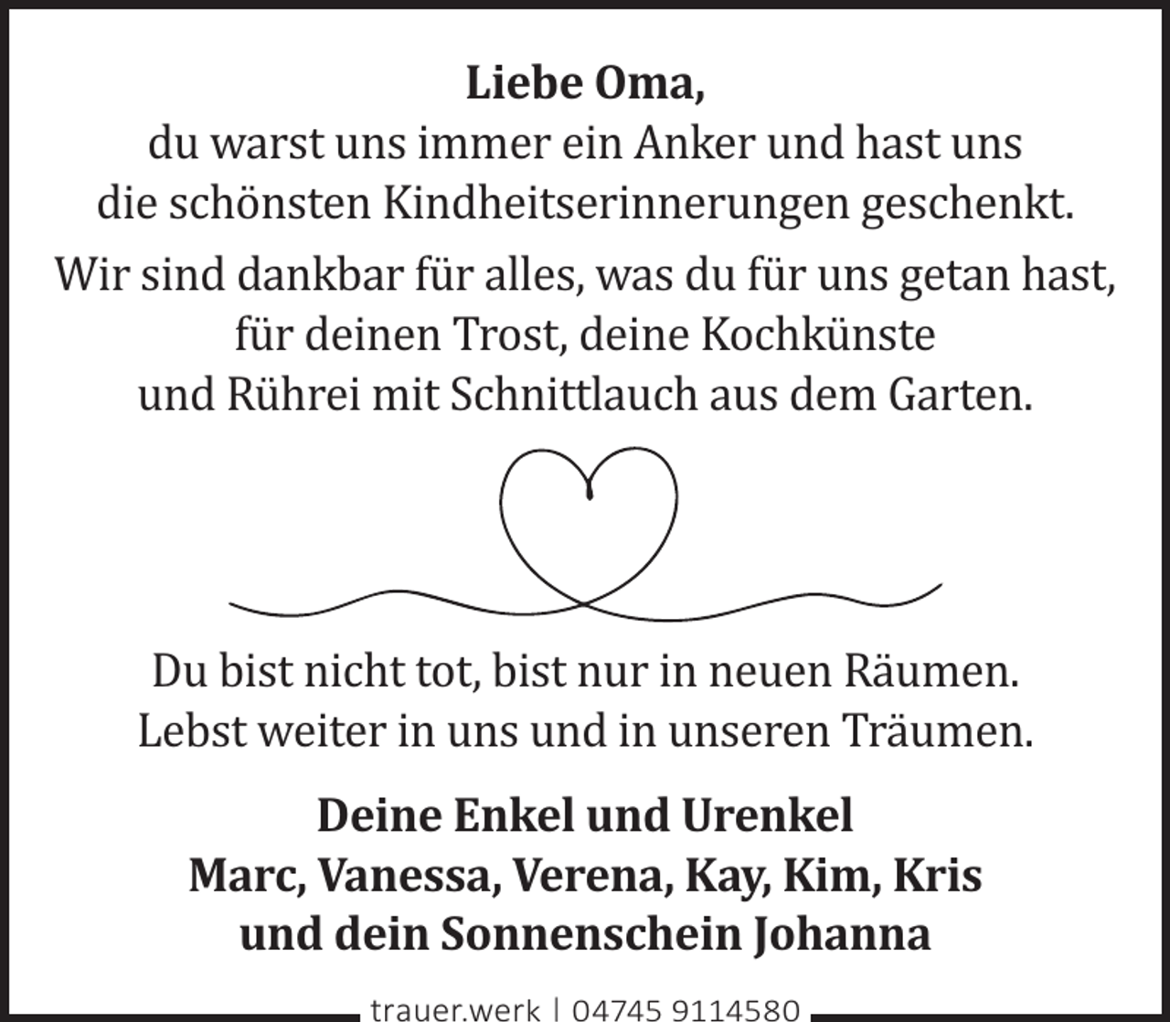 <p>Liebe Oma,<br />du warst uns immer ein Anker und hast uns<br />die schönsten Kindheitserinnerungen geschenkt.<br />Wir sind dankbar für alles, was du für uns getan hast,<br />für deinen Trost, deine Kochkünste<br />und Rührei mit Schnittlauch aus dem Garten.</p><p>Du bist nicht tot, bist nur in neuen Räumen.<br />Lebst weiter in uns und in unseren Träumen.<br />Deine Enkel und Urenkel<br />Marc, Vanessa, Verena, Kay, Kim, Kris<br />und dein Sonnenschein Johanna<br />trauer.werk | 04745 9114580</p>