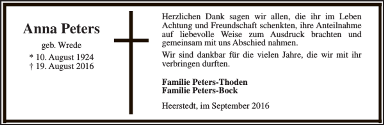<p>Anna Peters<br />geb. Wrede<br />* 10. August 1924<br />† 19. August 2016</p><p>Herzlichen Dank sagen wir allen, die ihr im Leben<br />Achtung und Freundschaft schenkten, ihre Anteilnahme<br />auf liebevolle Weise zum Ausdruck brachten und<br />gemeinsam mit uns Abschied nahmen.<br />Wir sind dankbar für die vielen Jahre, die wir mit ihr<br />verbringen durften.<br />Familie Peters-Thoden<br />Familie Peters-Bock<br />Heerstedt, im September 2016</p>