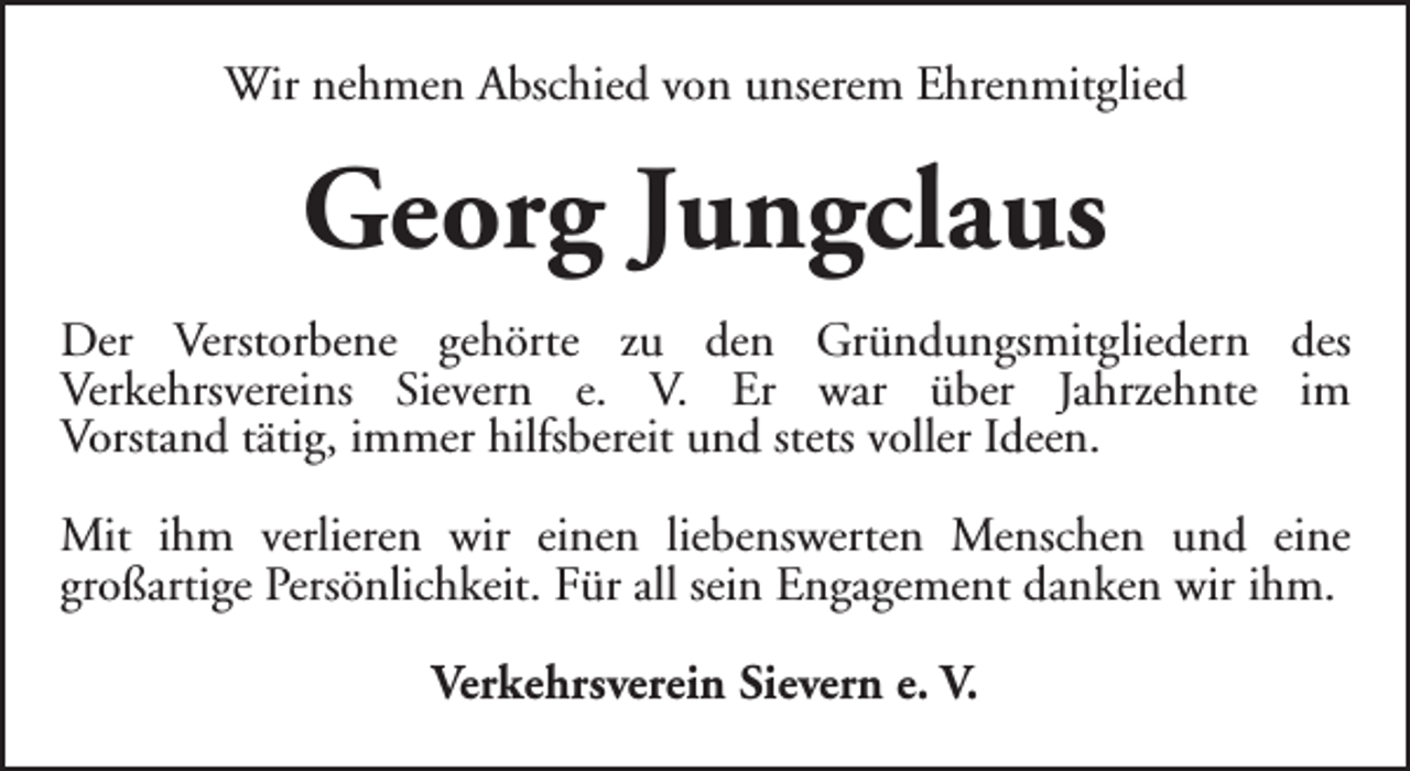 <p>Wir nehmen Abschied von unserem Ehrenmitglied</p><p>Georg Jungclaus<br />Der Verstorbene gehörte zu den Gründungsmitgliedern des<br />Verkehrsvereins Sievern e. V. Er war über Jahrzehnte im<br />Vorstand tätig, immer hilfsbereit und stets voller Ideen.<br />Mit ihm verlieren wir einen liebenswerten Menschen und eine<br />großartige Persönlichkeit. Für all sein Engagement danken wir ihm.<br />Verkehrsverein Sievern e. V.</p>