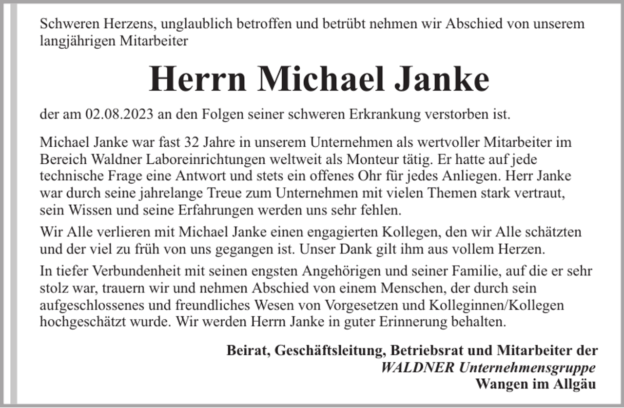 <p>Schweren Herzens, unglaublich betroffen und betrübt nehmen wir Abschied von unserem<br />langjährigen Mitarbeiter</p><p>Herrn Michael Janke</p><p>der am 02.08.2023 an den Folgen seiner schweren Erkrankung verstorben ist.<br />Michael Janke war fast 32 Jahre in unserem Unternehmen als wertvoller Mitarbeiter im<br />Bereich Waldner Laboreinrichtungen weltweit als Monteur tätig. Er hatte auf jede<br />technische Frage eine Antwort und stets ein offenes Ohr für jedes Anliegen. Herr Janke<br />war durch seine jahrelange Treue zum Unternehmen mit vielen Themen stark vertraut,<br />sein Wissen und seine Erfahrungen werden uns sehr fehlen.<br />Wir Alle verlieren mit Michael Janke einen engagierten Kollegen, den wir Alle schätzten<br />und der viel zu früh von uns gegangen ist. Unser Dank gilt ihm aus vollem Herzen.<br />In tiefer Verbundenheit mit seinen engsten Angehörigen und seiner Familie, auf die er sehr<br />stolz war, trauern wir und nehmen Abschied von einem Menschen, der durch sein<br />aufgeschlossenes und freundliches Wesen von Vorgesetzen und Kolleginnen/Kollegen<br />hochgeschätzt wurde. Wir werden Herrn Janke in guter Erinnerung behalten.<br />Beirat, Geschäftsleitung, Betriebsrat und Mitarbeiter der<br />WALDNER Unternehmensgruppe<br />Wangen im Allgäu</p>