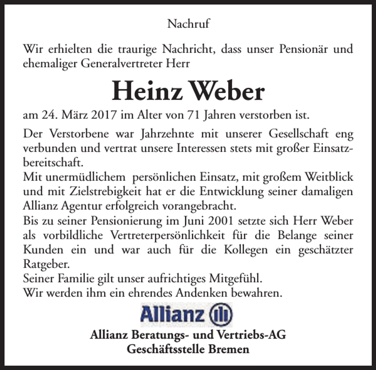 <p>Nachruf<br />Wir erhielten die traurige Nachricht, dass unser Pensionär und<br />ehemaliger Generalvertreter Herr</p><p>Heinz Weber</p><p>am 24. März 2017 im Alter von 71 Jahren verstorben ist.<br />Der Verstorbene war Jahrzehnte mit unserer Gesellschaft eng<br />verbunden und vertrat unsere Interessen stets mit großer Einsatzbereitschaft.<br />Mit unermüdlichem persönlichen Einsatz, mit großem Weitblick<br />und mit Zielstrebigkeit hat er die Entwicklung seiner damaligen<br />Allianz Agentur erfolgreich vorangebracht.<br />Bis zu seiner Pensionierung im Juni 2001 setzte sich Herr Weber<br />als vorbildliche Vertreterpersönlichkeit für die Belange seiner<br />Kunden ein und war auch für die Kollegen ein geschätzter<br />Ratgeber.<br />Seiner Familie gilt unser aufrichtiges Mitgefühl.<br />Wir werden ihm ein ehrendes Andenken bewahren.<br />Allianz Beratungs- und Vertriebs-AG<br />Geschäftsstelle Bremen</p>