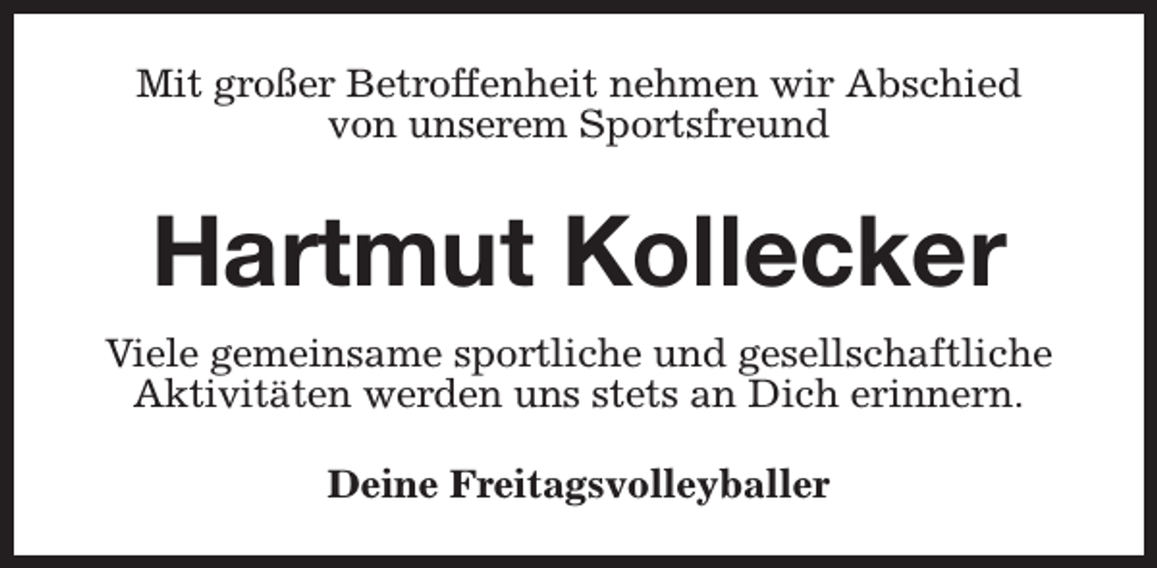 <p>Mit großer Betroffenheit nehmen wir Abschied<br />von unserem Sportsfreund</p><p>Hartmut Kollecker<br />Viele gemeinsame sportliche und gesellschaftliche<br />Aktivitäten werden uns stets an Dich erinnern.<br />Deine Freitagsvolleyballer</p>