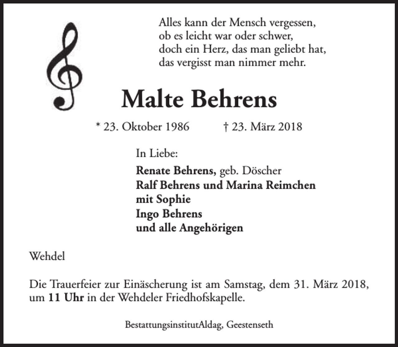 <p>Alles kann der Mensch vergessen,<br />ob es leicht war oder schwer,<br />doch ein Herz, das man geliebt hat,<br />das vergisst man nimmer mehr.</p><p>Malte Behrens<br />* 23. Oktober 1986</p><p>† 23. März 2018</p><p>In Liebe:<br />Renate Behrens, geb. Döscher<br />Ralf Behrens und Marina Reimchen<br />mit Sophie<br />Ingo Behrens<br />und alle Angehörigen<br />Wehdel<br />Die Trauerfeier zur Einäscherung ist am Samstag, dem 31. März 2018,<br />um 11 Uhr in der Wehdeler Friedhofskapelle.<br />BestattungsinstitutAldag, Geestenseth</p>