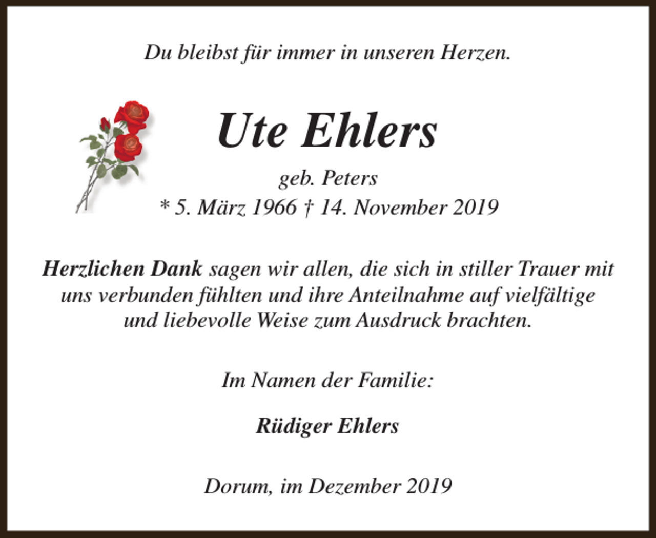 <p>Du bleibst für immer in unseren Herzen.</p><p>Ute Ehlers</p><p>geb. Peters<br />* 5. März 1966 † 14. November 2019<br />Herzlichen Dank sagen wir allen, die sich in stiller Trauer mit<br />uns verbunden fühlten und ihre Anteilnahme auf vielfältige<br />und liebevolle Weise zum Ausdruck brachten.<br />Im Namen der Familie:<br />Rüdiger Ehlers<br />Dorum, im Dezember 2019</p>