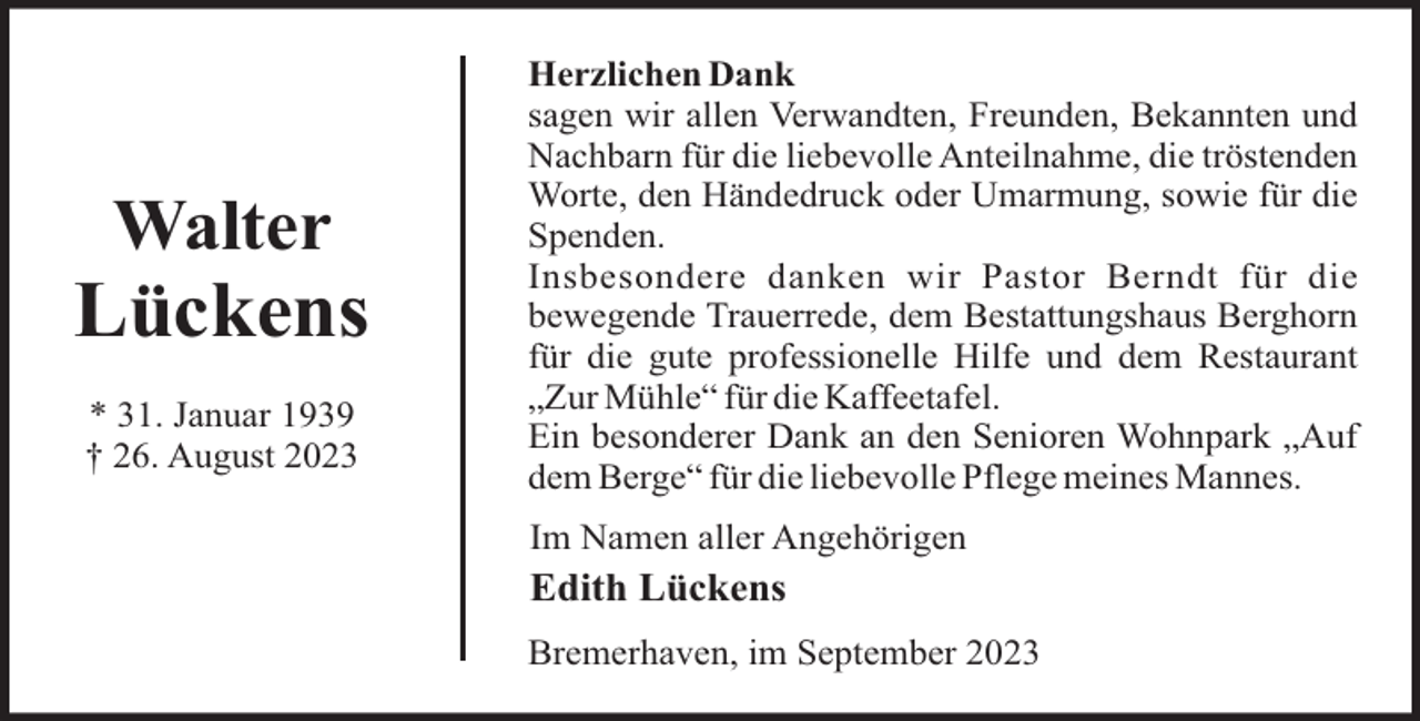 <p>Walter</p><p>Lückens<br />* 31. Januar 1939<br />† 26. August 2023</p><p>Herzlichen Dank<br />sagen wir allen Verwandten, Freunden, Bekannten und<br />Nachbarn für die liebevolle Anteilnahme, die tröstenden<br />Worte, den Händedruck oder Umarmung, sowie für die<br />Spenden.<br />Insbesondere danken wir Pastor Berndt für die<br />bewegende Trauerrede, dem Bestattungshaus Berghorn<br />für die gute professionelle Hilfe und dem Restaurant<br />„Zur Mühle“ für die Kaffeetafel.<br />Ein besonderer Dank an den Senioren Wohnpark „Auf<br />dem Berge“ für die liebevolle Pflege meines Mannes.<br />Im Namen aller Angehörigen</p><p>Edith Lückens<br />Bremerhaven, im September 2023</p>