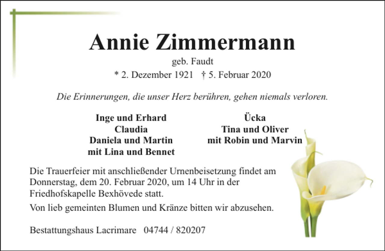 <p>Annie Zimmermann<br />geb. Faudt<br />* 2. Dezember 1921 † 5. Februar 2020</p><p>Die Erinnerungen, die unser Herz berühren, gehen niemals verloren.<br />Inge und Erhard<br />Claudia<br />Daniela und Martin<br />mit Lina und Bennet</p><p>Ücka<br />Tina und Oliver<br />mit Robin und Marvin</p><p>Die Trauerfeier mit anschließender Urnenbeisetzung findet am<br />Donnerstag, dem 20. Februar 2020, um 14 Uhr in der<br />Friedhofskapelle Bexhövede statt.<br />Von lieb gemeinten Blumen und Kränze bitten wir abzusehen.<br />Bestattungshaus Lacrimare 04744 / 820207</p>