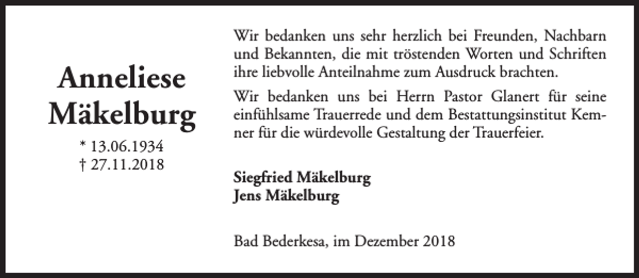 <p>Anneliese<br />Mäkelburg<br />* 13.06.1934<br />† 27.11.2018</p><p>Wir bedanken uns sehr herzlich bei Freunden, Nachbarn<br />und Bekannten, die mit tröstenden Worten und Schriften<br />ihre liebvolle Anteilnahme zum Ausdruck brachten.<br />Wir bedanken uns bei Herrn Pastor Glanert für seine<br />einfühlsame Trauerrede und dem Bestattungsinstitut Kemner für die würdevolle Gestaltung der Trauerfeier.<br />Siegfried Mäkelburg<br />Jens Mäkelburg<br />Bad Bederkesa, im Dezember 2018</p>