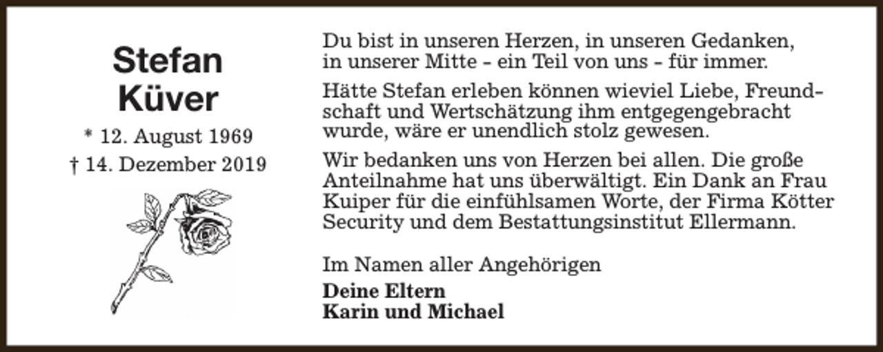 <p>Stefan<br />Küver<br />* 12. August 1969<br />† 14. Dezember 2019</p><p>Du bist in unseren Herzen, in unseren Gedanken,<br />in unserer Mitte - ein Teil von uns - für immer.<br />Hätte Stefan erleben können wieviel Liebe, Freundschaft und Wertschätzung ihm entgegengebracht<br />wurde, wäre er unendlich stolz gewesen.<br />Wir bedanken uns von Herzen bei allen. Die große<br />Anteilnahme hat uns überwältigt. Ein Dank an Frau<br />Kuiper für die einfühlsamen Worte, der Firma Kötter<br />Security und dem Bestattungsinstitut Ellermann.<br />Im Namen aller Angehörigen<br />Deine Eltern<br />Karin und Michael</p>