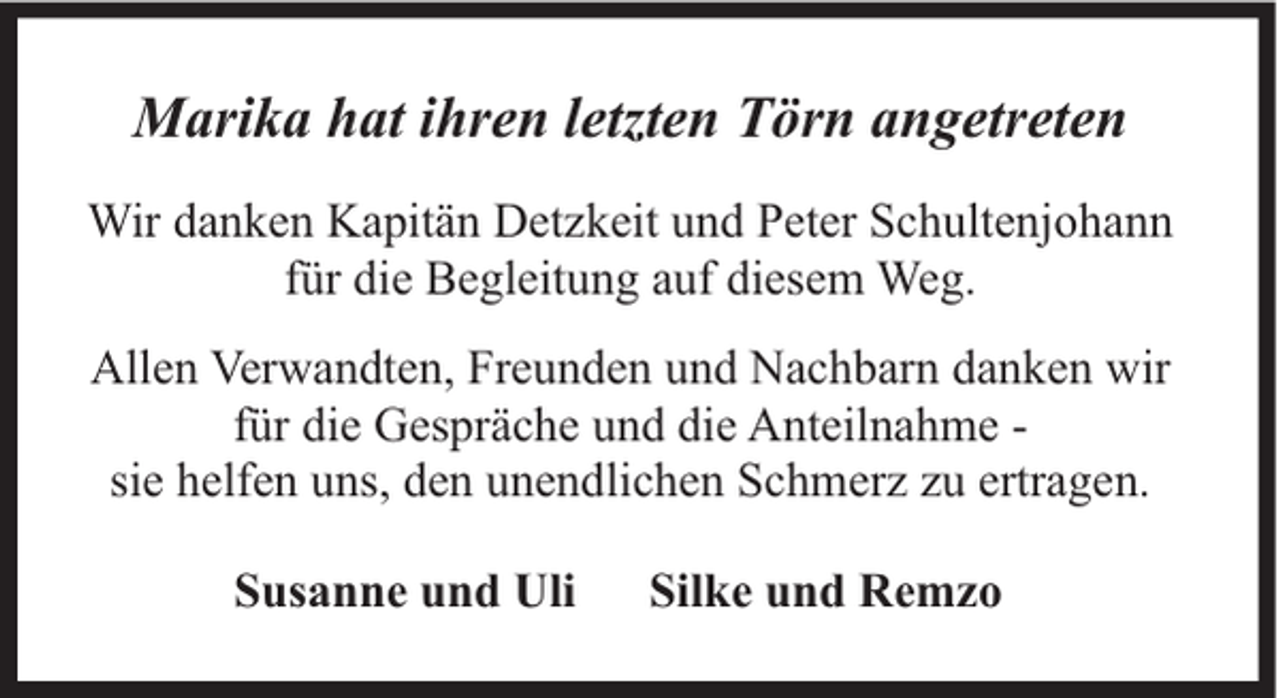 <p>Marika hat ihren letzten Törn angetreten<br />Wir danken Kapitän Detzkeit und Peter Schultenjohann<br />für die Begleitung auf diesem Weg.<br />Allen Verwandten, Freunden und Nachbarn danken wir<br />für die Gespräche und die Anteilnahme sie helfen uns, den unendlichen Schmerz zu ertragen.<br />Susanne und Uli</p><p>Silke und Remzo</p>