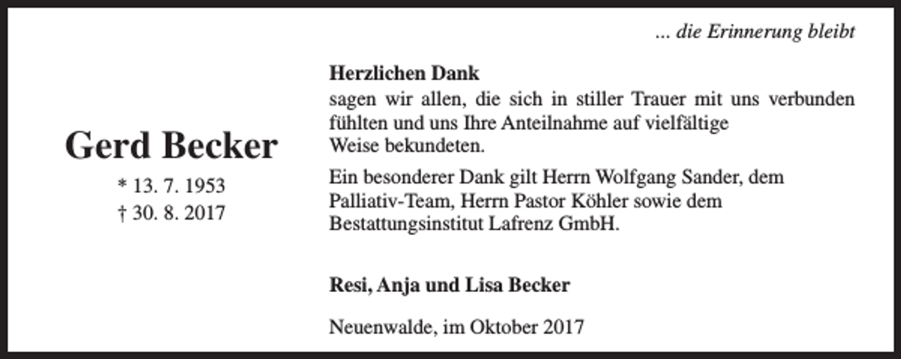<p>... die Erinnerung bleibt</p><p>Gerd Becker<br />* 13. 7. 1953<br />† 30. 8. 2017</p><p>Herzlichen Dank<br />sagen wir allen, die sich in stiller Trauer mit uns verbunden<br />fühlten und uns Ihre Anteilnahme auf vielfältige<br />Weise bekundeten.<br />Ein besonderer Dank gilt Herrn Wolfgang Sander, dem<br />Palliativ-Team, Herrn Pastor Köhler sowie dem<br />Bestattungsinstitut Lafrenz GmbH.<br />Resi, Anja und Lisa Becker<br />Neuenwalde, im Oktober 2017</p>