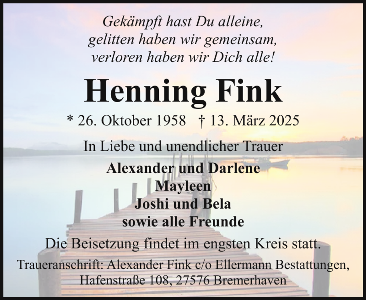 <p>Gekämpft hast Du alleine,<br />gelitten haben wir gemeinsam,<br />verloren haben wir Dich alle!</p><p>Henning Fink</p><p>* 26. Oktober 1958 † 13. März 2025<br />In Liebe und unendlicher Trauer<br />Alexander und Darlene<br />Mayleen<br />Joshi und Bela<br />sowie alle Freunde<br />Die Beisetzung findet im engsten Kreis statt.<br />Traueranschrift: Alexander Fink c/o Ellermann Bestattungen,<br />Hafenstraße 108, 27576 Bremerhaven</p>