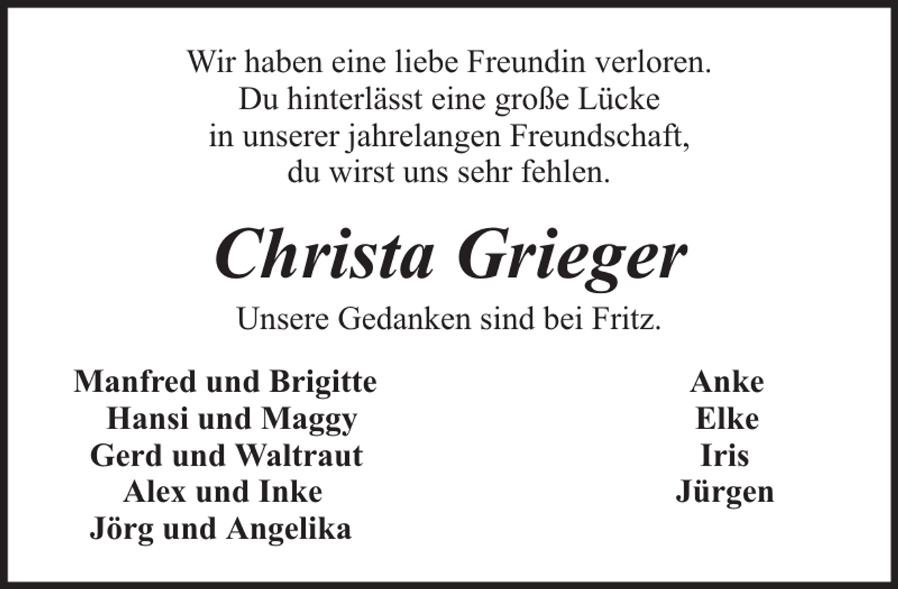 <p>Wir haben eine liebe Freundin verloren.<br />Du hinterlässt eine große Lücke<br />in unserer jahrelangen Freundschaft,<br />du wirst uns sehr fehlen.</p><p>Christa Grieger<br />Unsere Gedanken sind bei Fritz.</p><p>Manfred und Brigitte<br />Hansi und Maggy<br />Gerd und Waltraut<br />Alex und Inke<br />Jörg und Angelika</p><p>Anke<br />Elke<br />Iris<br />Jürgen</p>