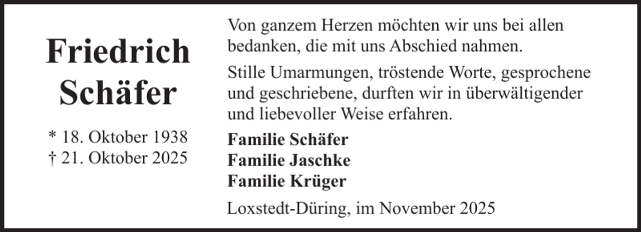 <p>Friedrich<br />Schäfer<br />* 18. Oktober 1938<br />† 21. Oktober 2025</p><p>Von ganzem Herzen möchten wir uns bei allen<br />bedanken, die mit uns Abschied nahmen.<br />Stille Umarmungen, tröstende Worte, gesprochene<br />und geschriebene, durften wir in überwältigender<br />und liebevoller Weise erfahren.<br />Familie Schäfer<br />Familie Jaschke<br />Familie Krüger<br />Loxstedt-Düring, im November 2025</p>