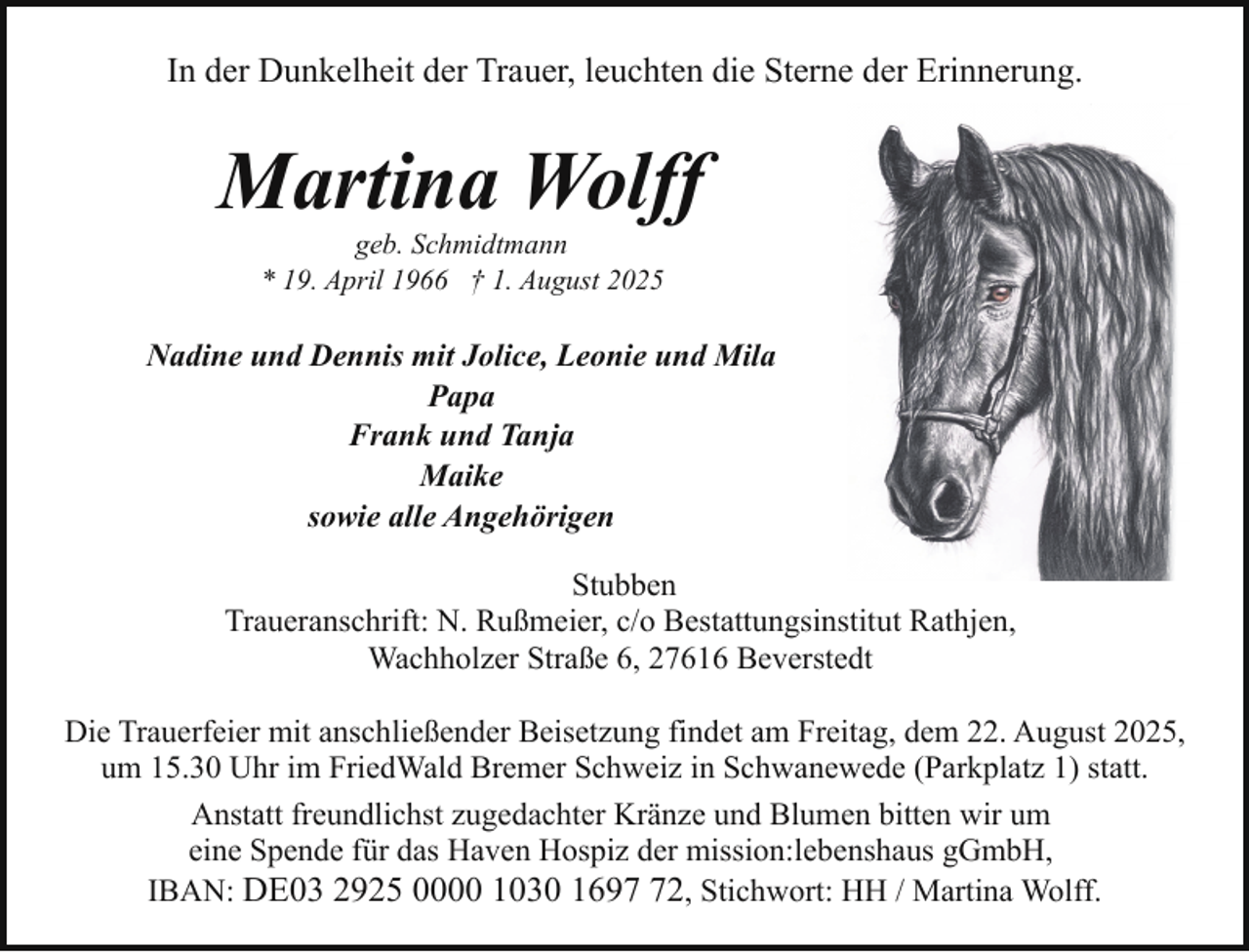 <p>In der Dunkelheit der Trauer, leuchten die Sterne der Erinnerung.</p><p>Martina Wolff<br />geb. Schmidtmann<br />* 19. April 1966 † 1. August 2025</p><p>Nadine und Dennis mit Jolice, Leonie und Mila<br />Papa<br />Frank und Tanja<br />Maike<br />sowie alle Angehörigen<br />Stubben<br />Traueranschrift: N. Rußmeier, c/o Bestattungsinstitut Rathjen,<br />Wachholzer Straße 6, 27616 Beverstedt<br />Die Trauerfeier mit anschließender Beisetzung findet am Freitag, dem 22. August 2025,<br />um 15.30 Uhr im FriedWald Bremer Schweiz in Schwanewede (Parkplatz 1) statt.<br />Anstatt freundlichst zugedachter Kränze und Blumen bitten wir um<br />eine Spende für das Haven Hospiz der mission:lebenshaus gGmbH,<br />IBAN: DE03 2925 0000 1030 1692, Stichwort: HH / Martina Wolff.</p>
