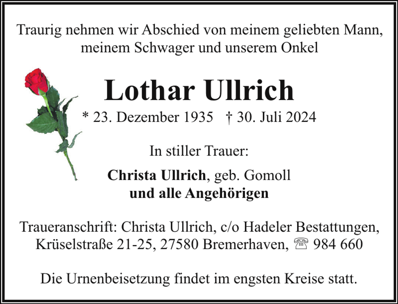 <p>Traurig nehmen wir Abschied von meinem geliebten Mann,<br />meinem Schwager und unserem Onkel</p><p>Lothar Ullrich</p><p>* 23. Dezember 1935 † 30. Juli 2024<br />In stiller Trauer:<br />Christa Ullrich, geb. Gomoll<br />und alle Angehörigen<br />Traueranschrift: Christa Ullrich, c/o Hadeler Bestattungen,<br />Krüselstraße 21-25, 27580 Bremerhaven, ' 984 660<br />Die Urnenbeisetzung findet im engsten Kreise statt.</p>