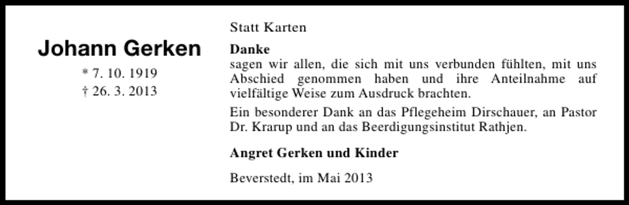 <p>Johann Gerken<br />* 7. 10. 1919<br />† 26. 3. 2013</p><p>Statt Karten<br />Danke<br />sagen wir allen, die sich mit uns verbunden fühlten, mit uns<br />Abschied genommen haben und ihre Anteilnahme auf<br />vielfältige Weise zum Ausdruck brachten.<br />Ein besonderer Dank an das Pflegeheim Dirschauer, an Pastor<br />Dr. Krarup und an das Beerdigungsinstitut Rathjen.<br />Angret Gerken und Kinder<br />Beverstedt, im Mai 2013</p>
