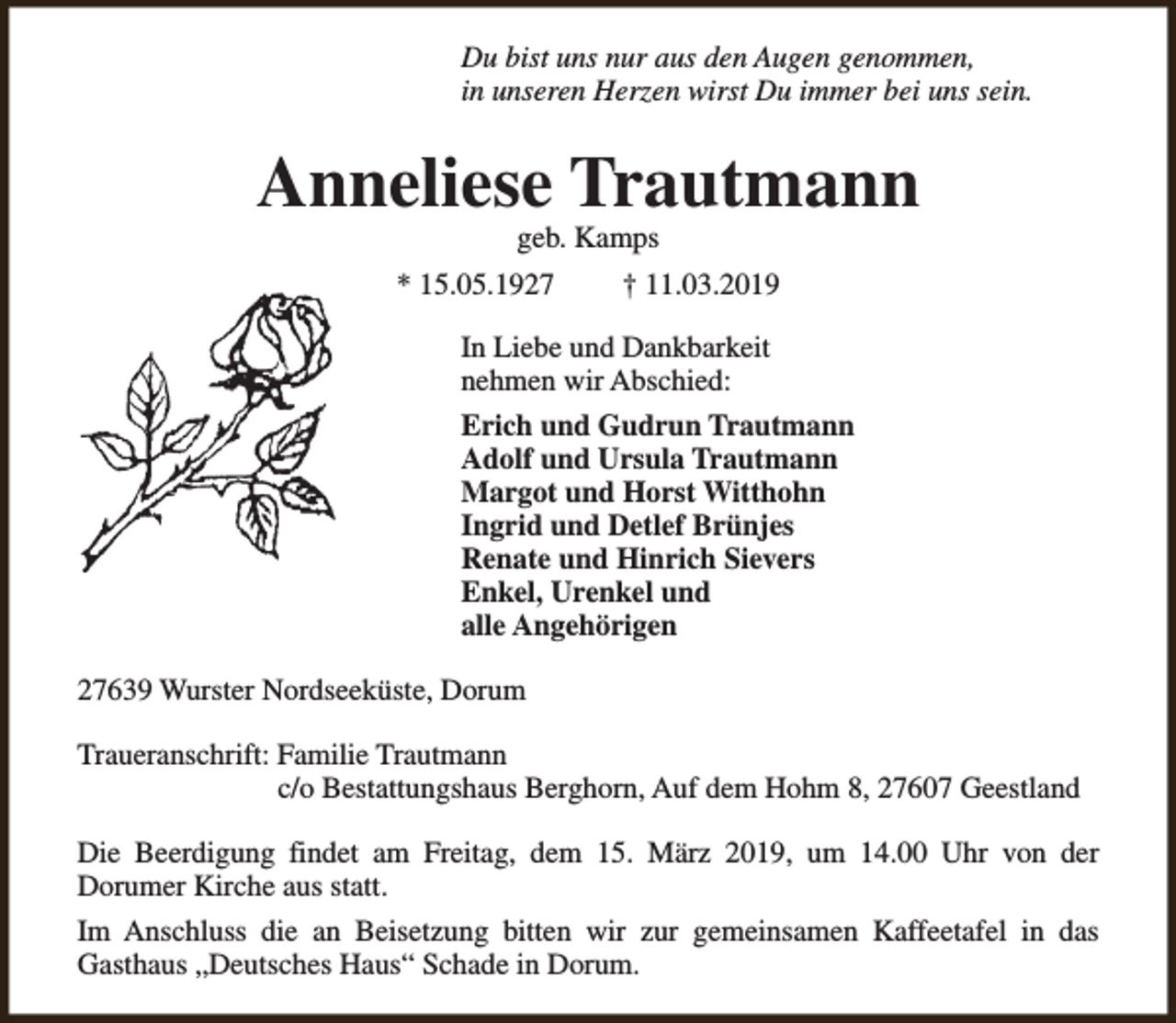 <p>Du bist uns nur aus den Augen genommen,<br />in unseren Herzen wirst Du immer bei uns sein.</p><p>Anneliese Trautmann<br />geb. Kamps</p><p>* 15.05.1927</p><p>† 11.03.2019</p><p>In Liebe und Dankbarkeit<br />nehmen wir Abschied:<br />Erich und Gudrun Trautmann<br />Adolf und Ursula Trautmann<br />Margot und Horst Witthohn<br />Ingrid und Detlef Brünjes<br />Renate und Hinrich Sievers<br />Enkel, Urenkel und<br />alle Angehörigen<br />27639 Wurster Nordseeküste, Dorum<br />Traueranschrift: Familie Trautmann<br />c/o Bestattungshaus Berghorn, Auf dem Hohm 8, 27607 Geestland<br />Die Beerdigung findet am Freitag, dem 15. März 2019, um 14.00 Uhr von der<br />Dorumer Kirche aus statt.<br />Im Anschluss die an Beisetzung bitten wir zur gemeinsamen Kaffeetafel in das<br />Gasthaus „Deutsches Haus“ Schade in Dorum.</p>