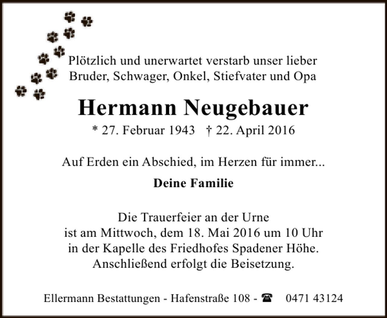 <p>Plötzlich und unerwartet verstarb unser lieber<br />Bruder, Schwager, Onkel, Stiefvater und Opa</p><p>Hermann Neugebauer<br />* 27. Februar 1943 † 22. April 2016</p><p>Auf Erden ein Abschied, im Herzen für immer...<br />Deine Familie<br />Die Trauerfeier an der Urne<br />ist am Mittwoch, dem 18. Mai 2016 um 10 Uhr<br />in der Kapelle des Friedhofes Spadener Höhe.<br />Anschließend erfolgt die Beisetzung.<br />Ellermann Bestattungen - Hafenstraße 108 - (</p><p>0471 43124</p>