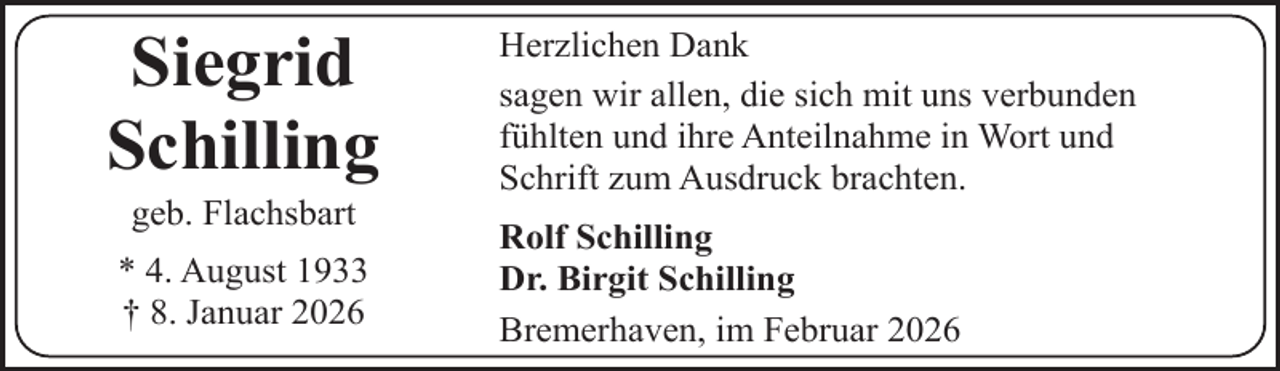 <p>Siegrid<br />Schilling<br />geb. Flachsbart</p><p>* 4. August 1933<br />† 8. Januar 2026</p><p>Herzlichen Dank<br />sagen wir allen, die sich mit uns verbunden<br />fühlten und ihre Anteilnahme in Wort und<br />Schrift zum Ausdruck brachten.<br />Rolf Schilling<br />Dr. Birgit Schilling<br />Bremerhaven, im Februar 2026</p>