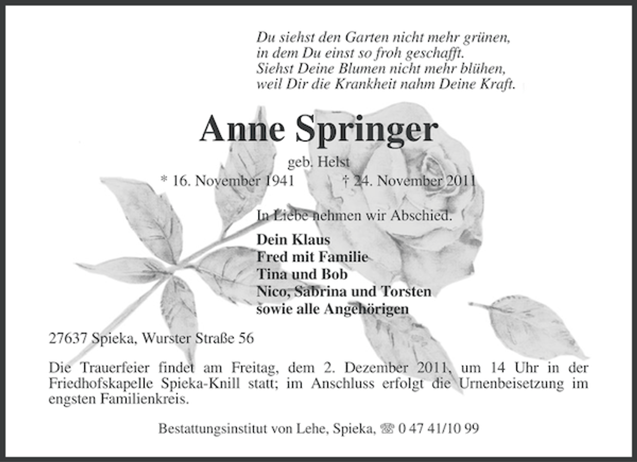 <p>Du siehst den Garten nicht mehr grünen,<br />in dem Du einst so froh geschafft.<br />Siehst Deine Blumen nicht mehr blühen,<br />weil Dir die Krankheit nahm Deine Kraft.</p><p>Anne Springer<br />geb. Helst<br />* 16. November 1941<br />† 24. November 2011<br />In Liebe nehmen wir Abschied.<br />Dein Klaus<br />Fred mit Familie<br />Tina und Bob<br />Nico, Sabrina und Torsten<br />sowie alle Angehörigen<br />27637 Spieka, Wurster Straße 56<br />Die Trauerfeier findet am Freitag, dem 2. Dezember 2011, um 14 Uhr in der<br />Friedhofskapelle Spieka-Knill statt; im Anschluss erfolgt die Urnenbeisetzung im<br />engsten Familienkreis.<br />Bestattungsinstitut von Lehe, Spieka, 0 47 41/10 99</p>