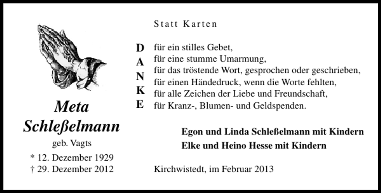 <p>Statt Karten</p><p>Meta<br />Schleßelmann<br />geb. Vagts<br />* 12. Dezember 1929<br />† 29. Dezember 2012</p><p>D<br />A<br />N<br />K<br />E</p><p>für ein stilles Gebet,<br />für eine stumme Umarmung,<br />für das tröstende Wort, gesprochen oder geschrieben,<br />für einen Händedruck, wenn die Worte fehlten,<br />für alle Zeichen der Liebe und Freundschaft,<br />für Kranz-, Blumen- und Geldspenden.<br />Egon und Linda Schleßelmann mit Kindern<br />Elke und Heino Hesse mit Kindern<br />Kirchwistedt, im Februar 2013</p>