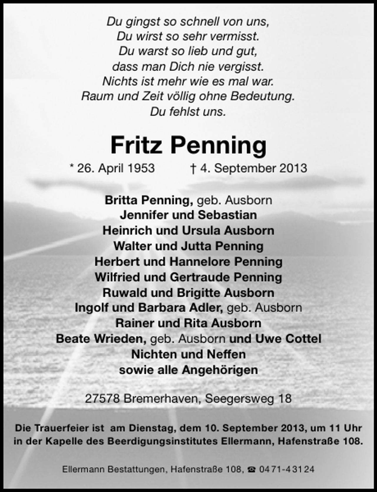 <p>Du gingst so schnell von uns,<br />Du wirst so sehr vermisst.<br />Du warst so lieb und gut,<br />dass man Dich nie vergisst.<br />Nichts ist mehr wie es mal war.<br />Raum und Zeit völlig ohne Bedeutung.<br />Du fehlst uns.</p><p>Fritz Penning</p><p>* 26. April 1953</p><p>† 4. September 2013</p><p>Britta Penning, geb. Ausborn<br />Jennifer und Sebastian<br />Heinrich und Ursula Ausborn<br />Walter und Jutta Penning<br />Herbert und Hannelore Penning<br />Wilfried und Gertraude Penning<br />Ruwald und Brigitte Ausborn<br />Ingolf und Barbara Adler, geb. Ausborn<br />Rainer und Rita Ausborn<br />Beate Wrieden, geb. Ausborn und Uwe Cottel<br />Nichten und Neffen<br />sowie alle Angehörigen<br />27578 Bremerhaven, Seegersweg 18<br />Die Trauerfeier ist am Dienstag, dem 10. September 2013, um 11 Uhr<br />in der Kapelle des Beerdigungsinstitutes Ellermann, Hafenstraße 108.<br />Ellermann Bestattungen, Hafenstraße 108,  04 71-4 31 24</p>