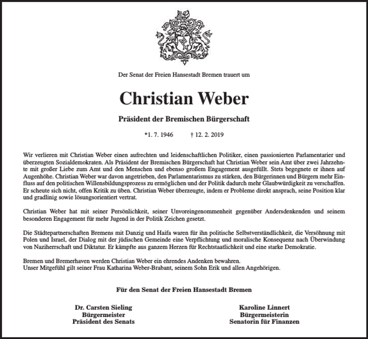<p>Der Senat der Freien Hansestadt Bremen trauert um</p><p>Christian Weber<br />Präsident der Bremischen Bürgerschaft<br />*1. 7. 1946</p><p>† 12. 2. 2019</p><p>Wir verlieren mit Christian Weber einen aufrechten und leidenschaftlichen Politiker, einen passionierten Parlamentarier und<br />überzeugten Sozialdemokraten. Als Präsident der Bremischen Bürgerschaft hat Christian Weber sein Amt über zwei Jahrzehnte mit großer Liebe zum Amt und den Menschen und ebenso großem Engagement ausgefüllt. Stets begegnete er ihnen auf<br />Augenhöhe. Christian Weber war davon angetrieben, den Parlamentarismus zu stärken, den Bürgerinnen und Bürgern mehr Einfluss auf den politischen Willensbildungsprozess zu ermöglichen und der Politik dadurch mehr Glaubwürdigkeit zu verschaffen.<br />Er scheute sich nicht, offen Kritik zu üben. Christian Weber überzeugte, indem er Probleme direkt ansprach, seine Position klar<br />und gradlinig sowie lösungsorientiert vertrat.<br />Christian Weber hat mit seiner Persönlichkeit, seiner Unvoreingenommenheit gegenüber Andersdenkenden und seinem<br />besonderen Engagement für mehr Jugend in der Politik Zeichen gesetzt.<br />Die Städtepartnerschaften Bremens mit Danzig und Haifa waren für ihn politische Selbstverständlichkeit, die Versöhnung mit<br />Polen und Israel, der Dialog mit der jüdischen Gemeinde eine Verpflichtung und moralische Konsequenz nach Überwindung<br />von Naziherrschaft und Diktatur. Er kämpfte aus ganzem Herzen für Rechtstaatlichkeit und eine starke Demokratie.<br />Bremen und Bremerhaven werden Christian Weber ein ehrendes Andenken bewahren.<br />Unser Mitgefühl gilt seiner Frau Katharina Weber-Brabant, seinem Sohn Erik und allen Angehörigen.<br />Für den Senat der Freien Hansestadt Bremen<br />Dr. Carsten Sieling<br />Bürgermeister<br />Präsident des Senats</p><p>Karoline Linnert<br />Bürgermeisterin<br />Senatorin für Finanzen</p>