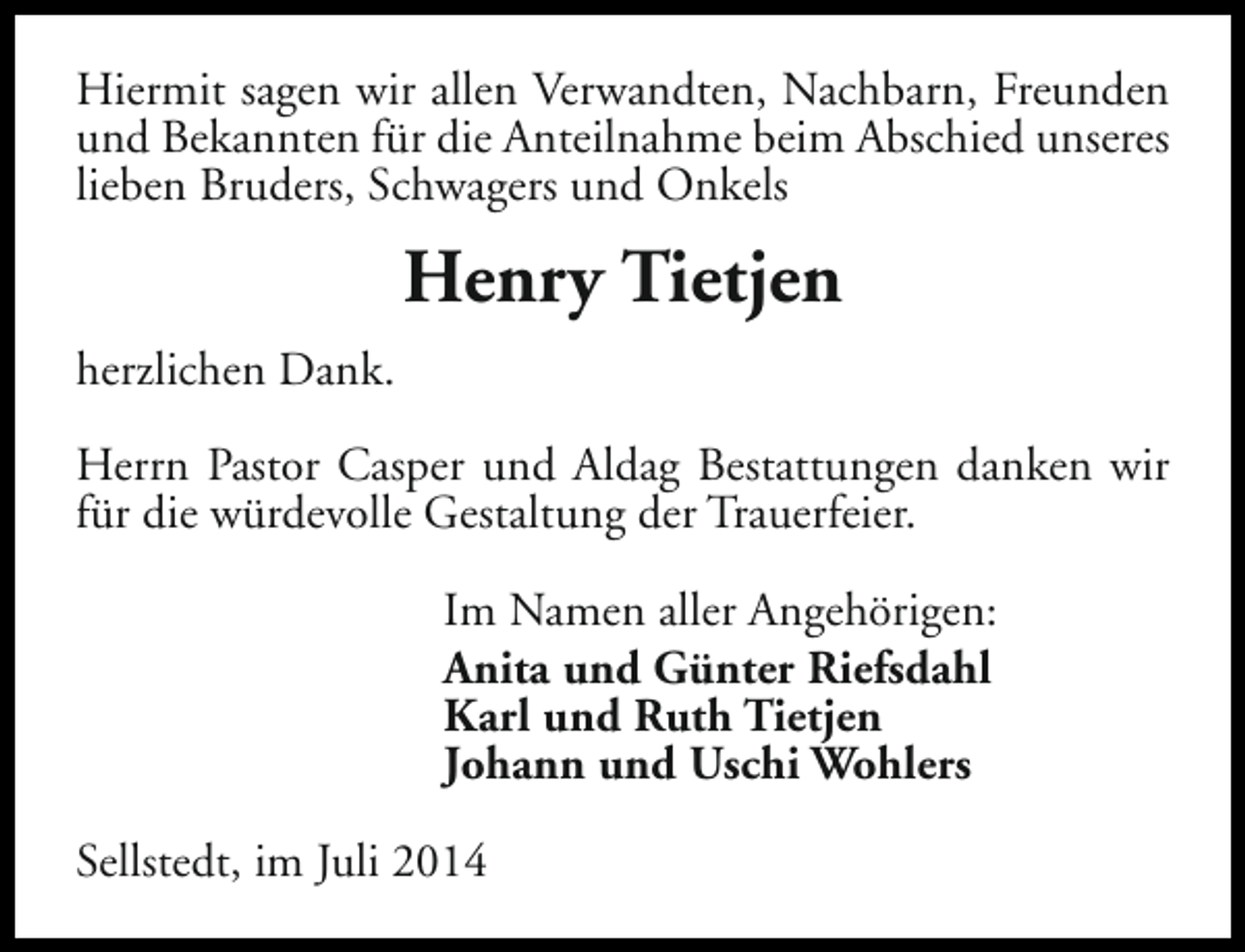 <p>Hiermit sagen wir allen Verwandten, Nachbarn, Freunden<br />und Bekannten für die Anteilnahme beim Abschied unseres<br />lieben Bruders, Schwagers und Onkels</p><p>Henry Tietjen<br />herzlichen Dank.<br />Herrn Pastor Casper und Aldag Bestattungen danken wir<br />für die würdevolle Gestaltung der Trauerfeier.<br />Im Namen aller Angehörigen:<br />Anita und Günter Riefsdahl<br />Karl und Ruth Tietjen<br />Johann und Uschi Wohlers<br />Sellstedt, im Juli 2014</p>