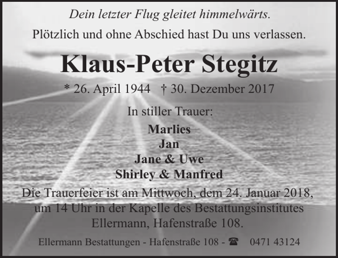 <p>Dein letzter Flug gleitet himmelwärts.<br />Plötzlich und ohne Abschied hast Du uns verlassen.</p><p>Klaus-Peter Stegitz<br />* 26. April 1944 † 30. Dezember 2017</p><p>In stiller Trauer:<br />Marlies<br />Jan<br />Jane &amp; Uwe<br />Shirley &amp; Manfred<br />Die Trauerfeier ist am Mittwoch, dem 24. Januar 2018,<br />um 14 Uhr in der Kapelle des Bestattungsinstitutes<br />Ellermann, Hafenstraße 108.<br />Ellermann Bestattungen - Hafenstraße 108 - (</p><p>0471 43124</p>