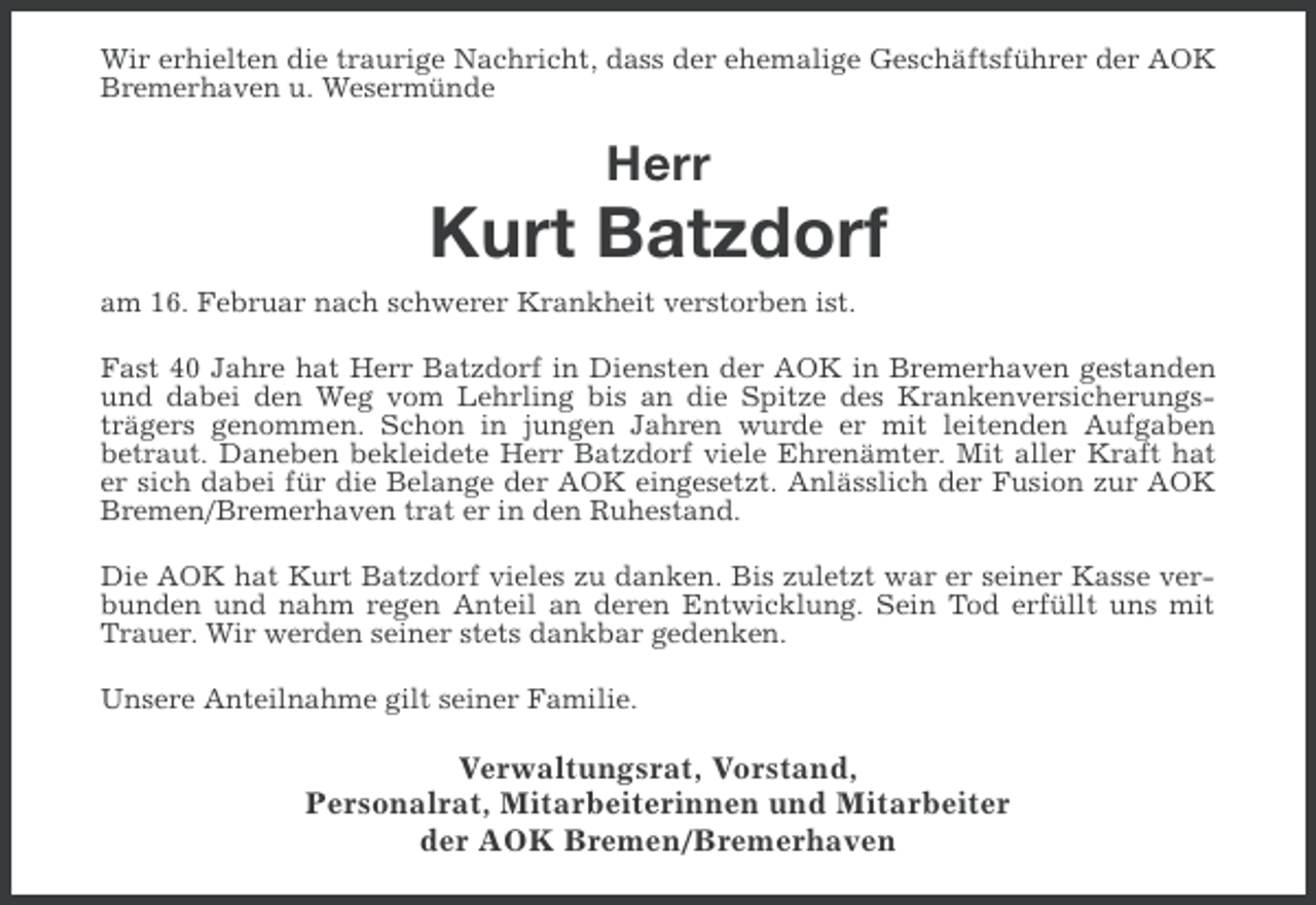 <p>Wir erhielten die traurige Nachricht, dass der ehemalige Geschäftsführer der AOK<br />Bremerhaven u. Wesermünde</p><p>Herr</p><p>Kurt Batzdorf<br />am 16. Februar nach schwerer Krankheit verstorben ist.<br />Fast 40 Jahre hat Herr Batzdorf in Diensten der AOK in Bremerhaven gestanden<br />und dabei den Weg vom Lehrling bis an die Spitze des Krankenversicherungsträgers genommen. Schon in jungen Jahren wurde er mit leitenden Aufgaben<br />betraut. Daneben bekleidete Herr Batzdorf viele Ehrenämter. Mit aller Kraft hat<br />er sich dabei für die Belange der AOK eingesetzt. Anlässlich der Fusion zur AOK<br />Bremen/Bremerhaven trat er in den Ruhestand.<br />Die AOK hat Kurt Batzdorf vieles zu danken. Bis zuletzt war er seiner Kasse verbunden und nahm regen Anteil an deren Entwicklung. Sein Tod erfüllt uns mit<br />Trauer. Wir werden seiner stets dankbar gedenken.<br />Unsere Anteilnahme gilt seiner Familie.</p><p>Verwaltungsrat, Vorstand,<br />Personalrat, Mitarbeiterinnen und Mitarbeiter<br />der AOK Bremen/Bremerhaven</p>