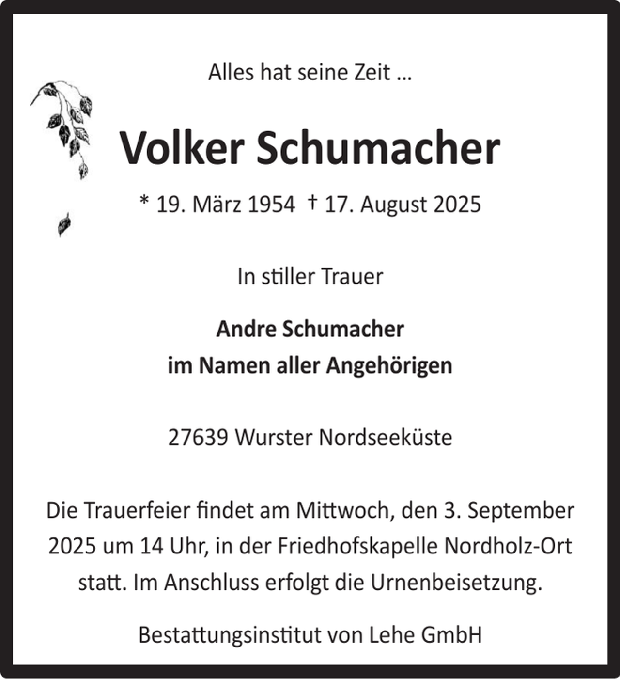 <p>Alles hat seine Zeit …</p><p>Volker Schumacher<br />* 19. März 1954 † 17. August 2025<br />In stiller Trauer<br />Andre Schumacher<br />im Namen aller Angehörigen<br />27639 Wurster Nordseeküste<br />Die Trauerfeier ﬁndet am Mittwoch, den 3. September<br />2025 um 14 Uhr, in der Friedhofskapelle Nordholz-Ort<br />statt. Im Anschluss erfolgt die Urnenbeisetzung.<br />Bestattungsinstitut von Lehe GmbH</p>