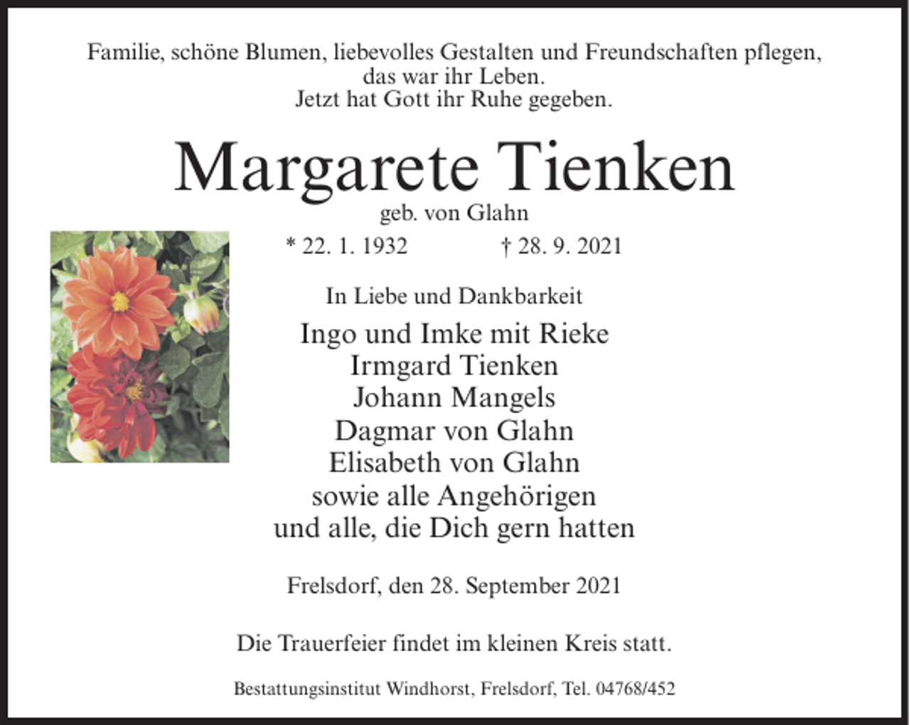 <p>Familie, schöne Blumen, liebevolles Gestalten und Freundschaften pflegen,<br />das war ihr Leben.<br />Jetzt hat Gott ihr Ruhe gegeben.</p><p>Margarete Tienken<br />geb. von Glahn<br />* 22. 1. 1932<br />† 28. 9. 2021<br />In Liebe und Dankbarkeit</p><p>Ingo und Imke mit Rieke<br />Irmgard Tienken<br />Johann Mangels<br />Dagmar von Glahn<br />Elisabeth von Glahn<br />sowie alle Angehörigen<br />und alle, die Dich gern hatten<br />Frelsdorf, den 28. September 2021<br />Die Trauerfeier findet im kleinen Kreis statt.<br />Bestattungsinstitut Windhorst, Frelsdorf, Tel. 04768/452</p>
