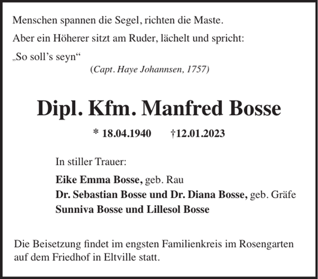 <p>Menschen spannen die Segel, richten die Maste.<br />Aber ein Höherer sitzt am Ruder, lächelt und spricht:<br />„So</p><p>soll’s seyn“</p><p>(Capt. Haye Johannsen, 1757)</p><p>Dipl. Kfm. Manfred Bosse<br />* 18.04.1940</p><p>†12.01.2023</p><p>In stiller Trauer:<br />Eike Emma Bosse, geb. Rau<br />Dr. Sebastian Bosse und Dr. Diana Bosse, geb. Gräfe<br />Sunniva Bosse und Lillesol Bosse<br />Die Beisetzung ﬁndet im engsten Familienkreis im Rosengarten<br />auf dem Friedhof in Eltville statt.</p>