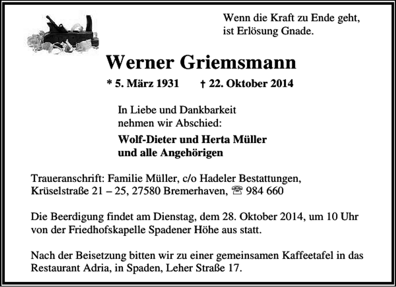<p>Wenn die Kraft zu Ende geht,<br />ist Erlösung Gnade.</p><p>Werner Griemsmann<br />* 5. März 1931</p><p>† 22. Oktober 2014</p><p>In Liebe und Dankbarkeit<br />nehmen wir Abschied:<br />Wolf-Dieter und Herta Müller<br />und alle Angehörigen<br />Traueranschrift: Familie Müller, c/o Hadeler Bestattungen,<br />Krüselstraße 21 – 25, 27580 Bremerhaven, ℡ 984 660<br />Die Beerdigung findet am Dienstag, dem 28. Oktober 2014, um 10 Uhr<br />von der Friedhofskapelle Spadener Höhe aus statt.<br />Nach der Beisetzung bitten wir zu einer gemeinsamen Kaffeetafel in das<br />Restaurant Adria, in Spaden, Leher Straße 17.</p>