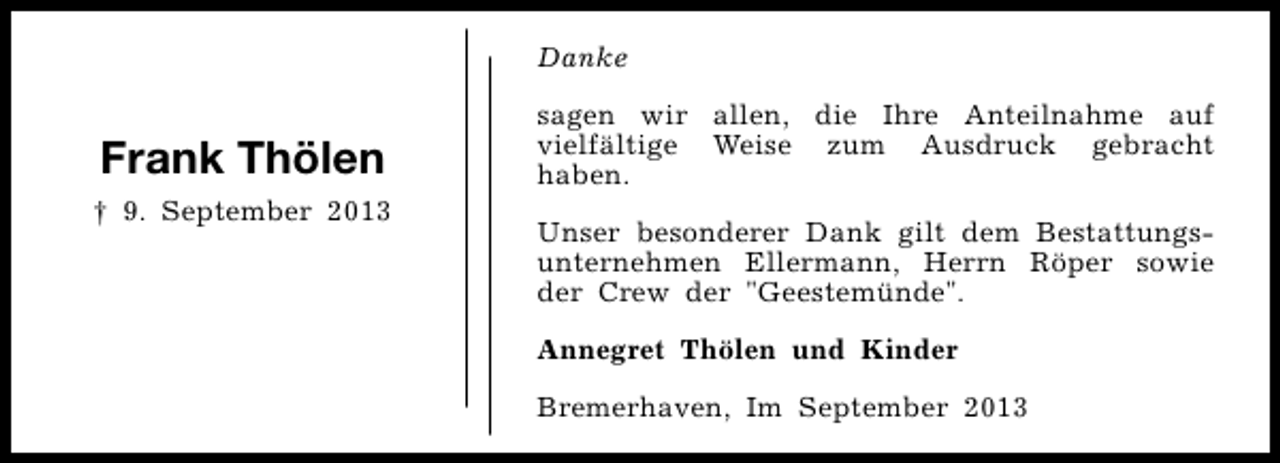 <p>Danke</p><p>Frank Thölen<br />† 9. September 2013</p><p>sagen wir allen, die Ihre Anteilnahme auf<br />vielfältige Weise zum Ausdruck gebracht<br />haben.<br />Unser besonderer Dank gilt dem Bestattungsunternehmen Ellermann, Herrn Röper sowie<br />der Crew der "Geestemünde".<br />Annegret Thölen und Kinder<br />Bremerhaven, Im September 2013</p>