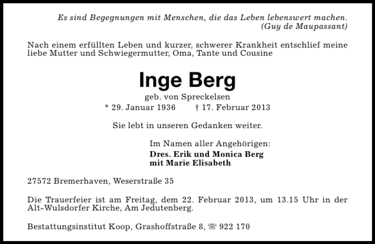 <p>Es sind Begegnungen mit Menschen, die das Leben lebenswert machen.<br />(Guy de Maupassant)<br />Nach einem erfüllten Leben und kurzer, schwerer Krankheit entschlief meine<br />liebe Mutter und Schwiegermutter, Oma, Tante und Cousine</p><p>Inge Berg</p><p>geb. von Spreckelsen<br />* 29. Januar 1936<br />† 17. Februar 2013<br />Sie lebt in unseren Gedanken weiter.<br />Im Namen aller Angehörigen:<br />Dres. Erik und Monica Berg<br />mit Marie Elisabeth<br />27572 Bremerhaven, Weserstraße 35<br />Die Trauerfeier ist am Freitag, dem 22. Februar 2013, um 13.15 Uhr in der<br />Alt-Wulsdorfer Kirche, Am Jedutenberg.<br />Bestattungsinstitut Koop, Grashoffstraße 8, s 922 170</p>