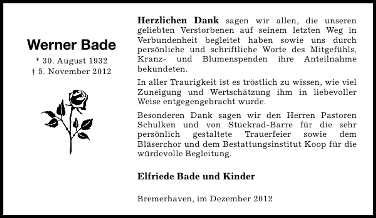 <p>Werner Bade<br />* 30. August 1932<br />† 5. November 2012</p><p>Herzlichen Dank sagen wir allen, die unseren<br />geliebten Verstorbenen auf seinem letzten Weg in<br />Verbundenheit begleitet haben sowie uns durch<br />persönliche und schriftliche Worte des Mitgefühls,<br />Kranz- und Blumenspenden ihre Anteilnahme<br />bekundeten.<br />In aller Traurigkeit ist es tröstlich zu wissen, wie viel<br />Zuneigung und Wertschätzung ihm in liebevoller<br />Weise entgegengebracht wurde.<br />Besonderen Dank sagen wir den Herren Pastoren<br />Schulken und von Stuckrad-Barre für die sehr<br />persönlich gestaltete Trauerfeier sowie dem<br />Bläserchor und dem Bestattungsinstitut Koop für die<br />würdevolle Begleitung.</p><p>Elfriede Bade und Kinder<br />Bremerhaven, im Dezember 2012</p>