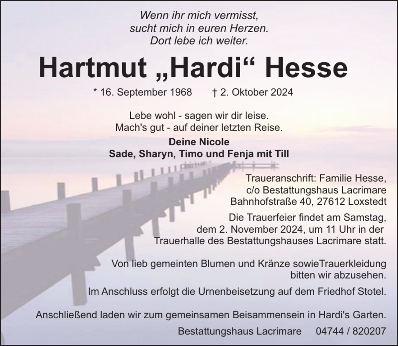 <p>Wenn ihr mich vermisst,<br />sucht mich in euren Herzen.<br />Dort lebe ich weiter.</p><p>Hartmut „Hardi“ Hesse<br />* 16. September 1968</p><p>† 2. Oktober 2024</p><p>Lebe wohl - sagen wir dir leise.<br />Mach's gut - auf deiner letzten Reise.<br />Deine Nicole<br />Sade, Sharyn, Timo und Fenja mit Till<br />Traueranschrift: Familie Hesse,<br />c/o Bestattungshaus Lacrimare<br />Bahnhofstraße 40, 27612 Loxstedt<br />Die Trauerfeier findet am Samstag,<br />dem 2. November 2024, um 11 Uhr in der<br />Trauerhalle des Bestattungshauses Lacrimare statt.<br />Von lieb gemeinten Blumen und Kränze sowieTrauerkleidung<br />bitten wir abzusehen.<br />Im Anschluss erfolgt die Urnenbeisetzung auf dem Friedhof Stotel.<br />Anschließend laden wir zum gemeinsamen Beisammensein in Hardi's Garten.<br />Bestattungshaus Lacrimare</p><p>04744 / 820207</p>