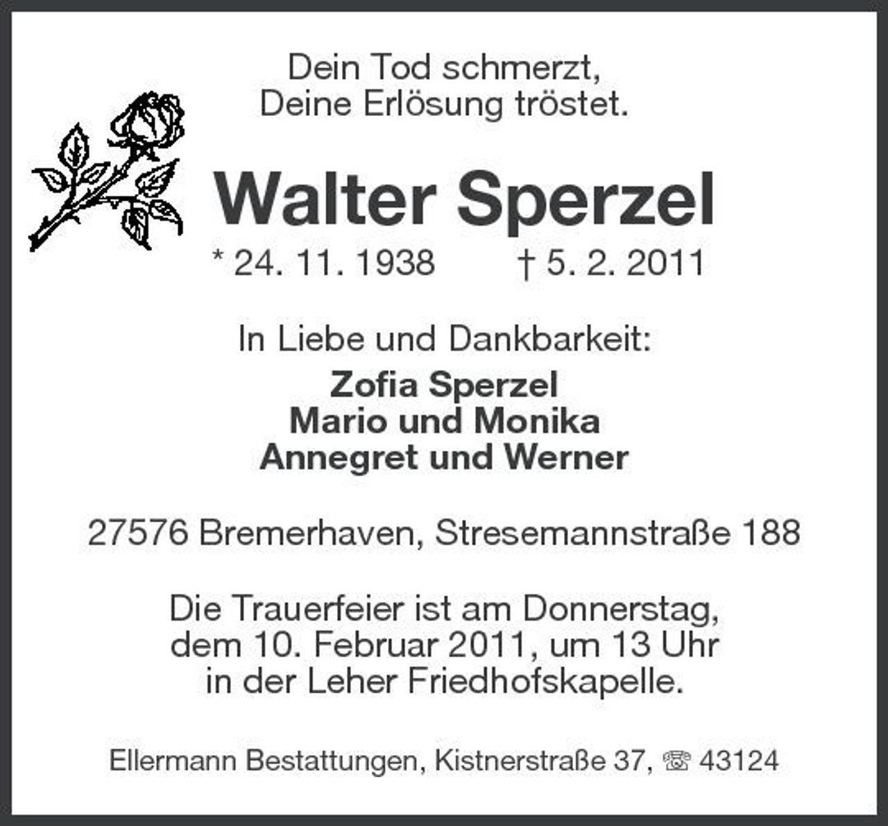 <p>Dein Tod schmerzt,<br />Deine Erlösung tröstet.<br />Walter Sperzel<br />* 24. 11. 1938 † 5. 2. 2011<br />In Liebe und Dankbarkeit:<br />Zofia Sperzel<br />Mario und Monika<br />Annegret und Werner<br />27576 Bremerhaven, Stresemannstraße 188<br />Die Trauerfeier ist am Donnerstag,<br />dem 10. Februar 2011, um 13 Uhr<br />in der Leher Friedhofskapelle.<br />Ellermann Bestattungen, Kistnerstraße 37, T 43124</p>