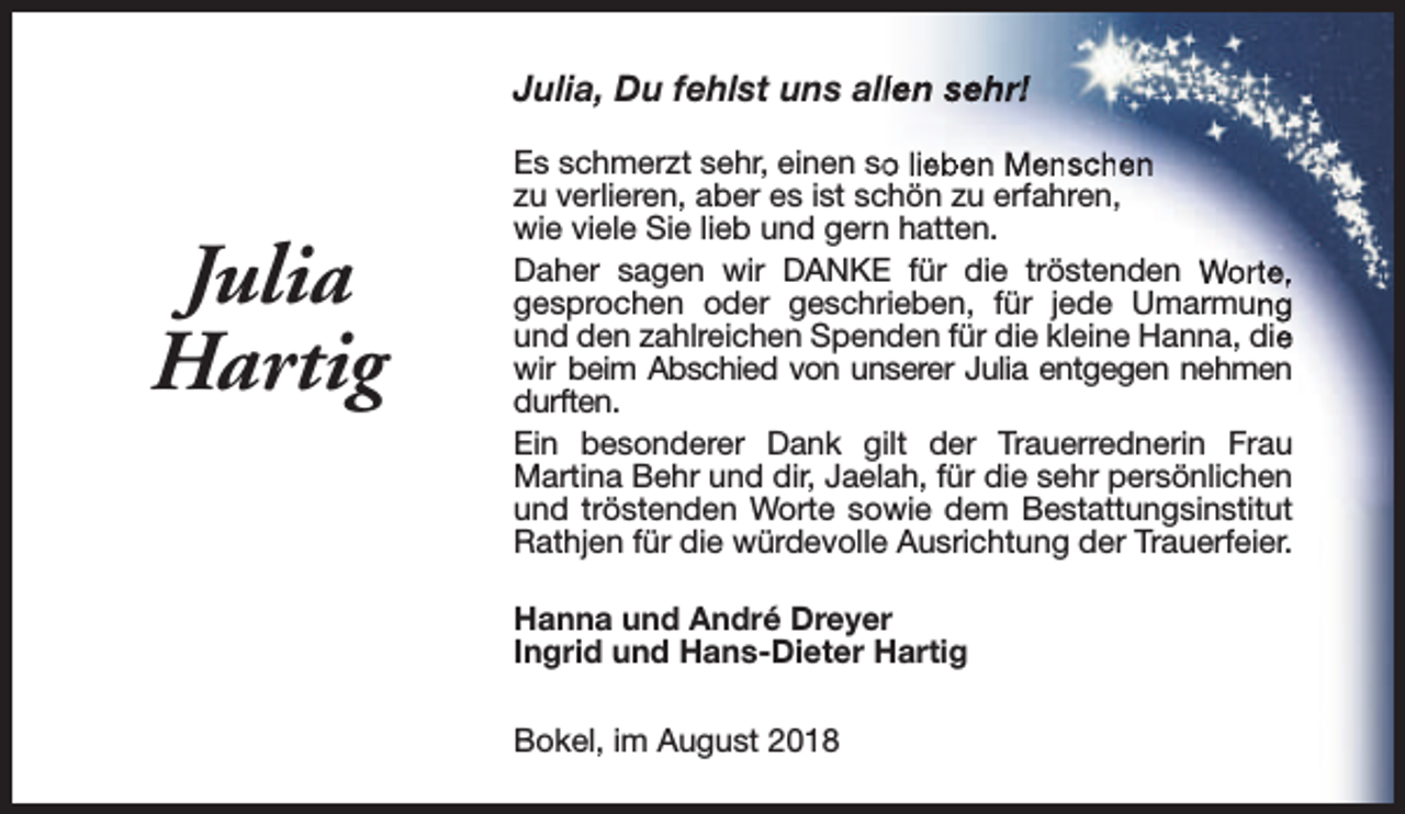 <p>Julia, Du fehlst uns alllen sehr!</p><p>Julia<br />Hartig</p><p>Es schmerzt sehr, einen so<br />o lieben Menschen<br />zu verlieren, aber es ist schön zu erfahren,<br />wie viele Sie lieb und gern hatten.<br />Daher sagen wir DANKE für die tröstenden Worte,<br />gesprochen oder geschrieben, für jede Umarmung<br />und den zahlreichen Spenden für die kleine Hanna, die<br />wir beim Abschied von unserer Julia entgegen nehmen<br />durften.<br />Ein besonderer Dank gilt der Trauerrednerin Frau<br />Martina Behr und dir, Jaelah, für die sehr persönlichen<br />und tröstenden Worte sowie dem Bestattungsinstitut<br />Rathjen für die würdevolle Ausrichtung der Trauerfeier.<br />Hanna und André Dreyer<br />Ingrid und Hans-Dieter Hartig<br />Bokel, im August 2018</p>