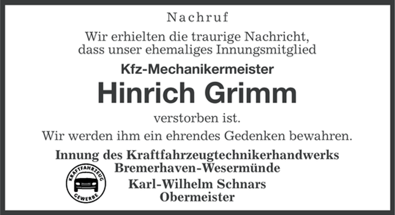 <p>Nachruf<br />Wir erhielten die traurige Nachricht,<br />dass unser ehemaliges Innungsmitglied</p><p>Kfz-Mechanikermeister</p><p>Hinrich Grimm<br />verstorben ist.<br />Wir werden ihm ein ehrendes Gedenken bewahren.<br />Innung des Kraftfahrzeugtechnikerhandwerks<br />Bremerhaven-Wesermünde<br />Karl-Wilhelm Schnars<br />Obermeister</p>