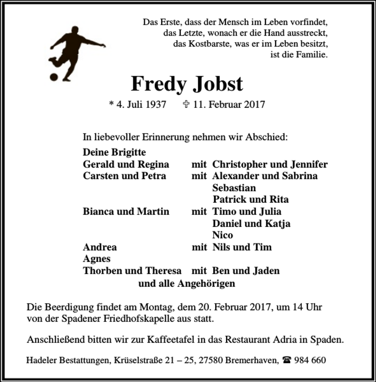 <p>Das Erste, dass der Mensch im Leben vorfindet,<br />das Letzte, wonach er die Hand ausstreckt,<br />das Kostbarste, was er im Leben besitzt,<br />ist die Familie.</p><p>Fredy Jobst</p><p>* 4. Juli 1937</p><p>; 11. Februar 2017</p><p>In liebevoller Erinnerung nehmen wir Abschied:<br />Deine Brigitte<br />Gerald und Regina<br />mit Christopher und Jennifer<br />Carsten und Petra<br />mit Alexander und Sabrina<br />Sebastian<br />Patrick und Rita<br />Bianca und Martin<br />mit Timo und Julia<br />Daniel und Katja<br />Nico<br />Andrea<br />mit Nils und Tim<br />Agnes<br />Thorben und Theresa mit Ben und Jaden<br />und alle Angehörigen<br />Die Beerdigung findet am Montag, dem 20. Februar 2017, um 14 Uhr<br />von der Spadener Friedhofskapelle aus statt.<br />Anschließend bitten wir zur Kaffeetafel in das Restaurant Adria in Spaden.<br />Hadeler Bestattungen, Krüselstraße 21 – 25, 27580 Bremerhaven,<br />984 660</p>